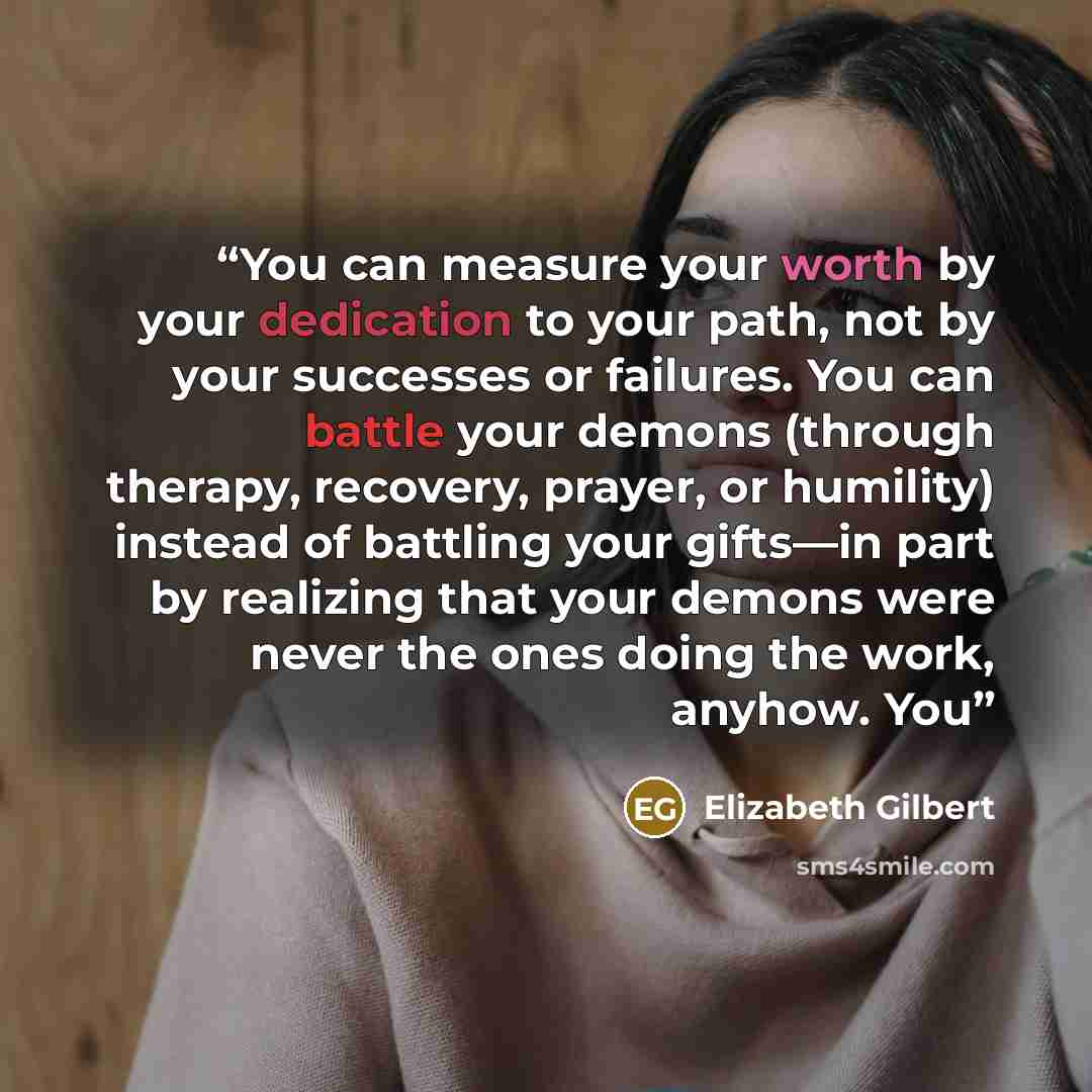 “You can measure your worth by your dedication to your path, not by your successes or failures. You can battle your demons (through therapy, recovery, prayer, or humility) instead of battling your gifts—in part by realizing that your demons were never the ones doing the work, anyhow. You” quote by Elizabeth Gilbert