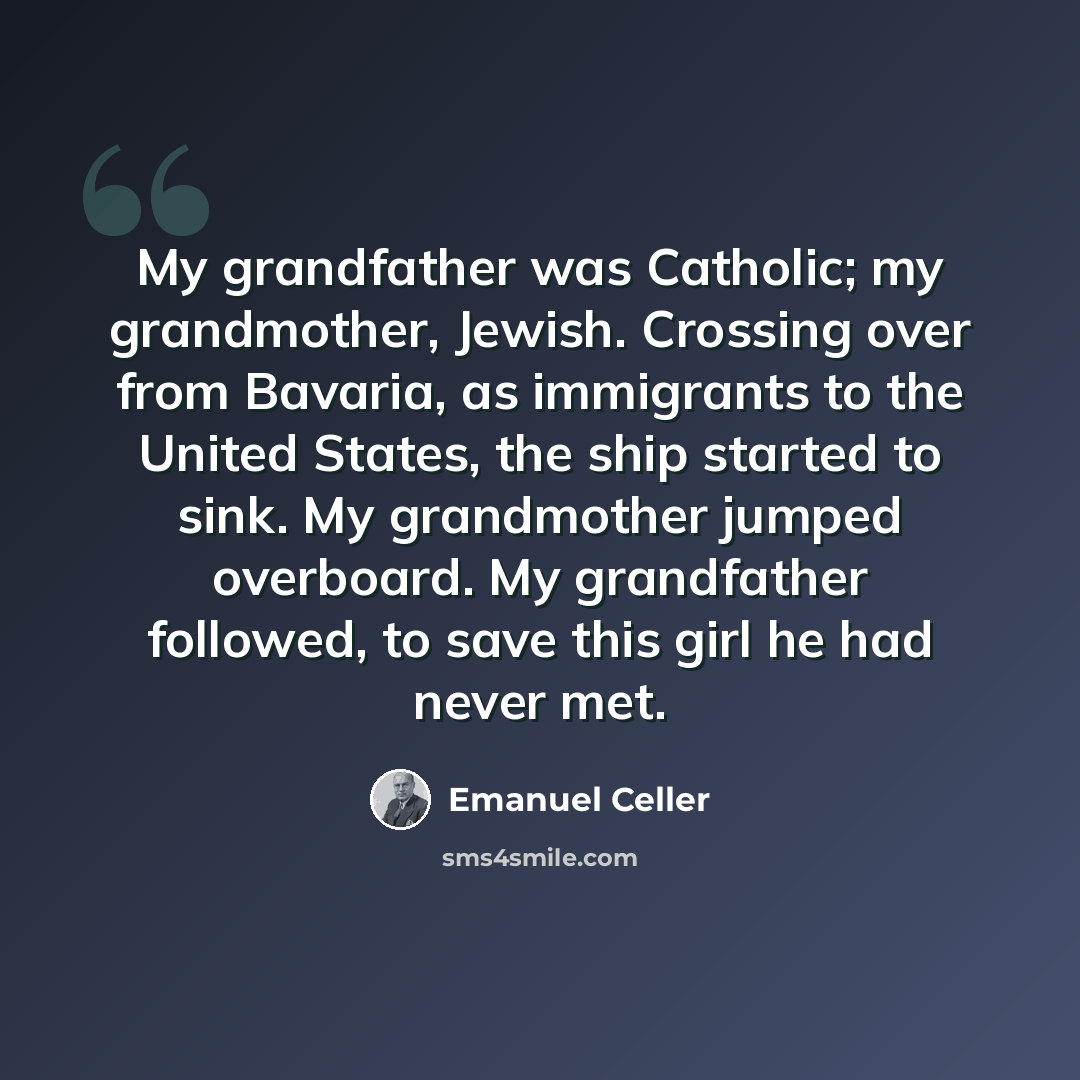 “My grandfather was Catholic; my grandmother, Jewish. Crossing over from Bavaria, as immigrants to the United States, the ship started to sink. My grandmother jumped overboard. My grandfather followed, to save this girl he had never met.” quote by Emanuel Celler