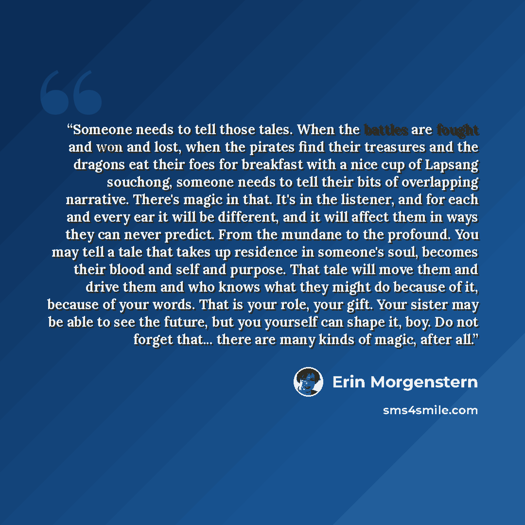 “Someone needs to tell those tales. When the battles are fought and won and lost, when the pirates find their treasures and the dragons eat their foes for breakfast with a nice cup of Lapsang souchong, someone needs to tell their bits of overlapping narrative. There's magic in that. It's in the…” quote by Erin Morgenstern