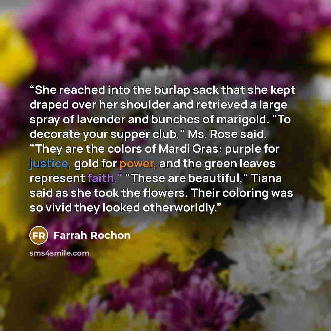 “She reached into the burlap sack that she kept draped over her shoulder and retrieved a large spray of lavender and bunches of marigold. "To decorate your supper club," Ms. Rose said. "They are the colors of Mardi Gras: purple for justice, gold for power, and the green leaves represent faith."…” quote by Farrah Rochon
