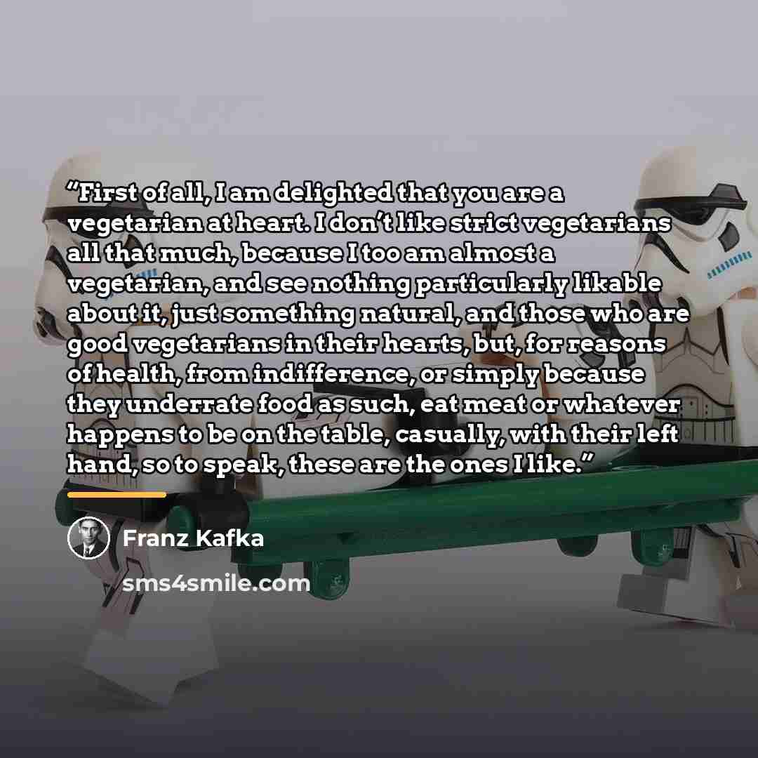 “First of all, I am delighted that you are a vegetarian at heart. I don’t like strict vegetarians all that much, because I too am almost a vegetarian, and see nothing particularly likable about it, just something natural, and those who are good vegetarians in their hearts, but, for reasons of…” quote by Franz Kafka