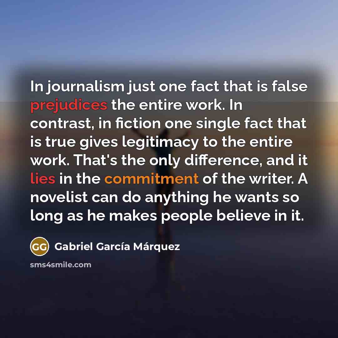 “In journalism just one fact that is false prejudices the entire work. In contrast, in fiction one single fact that is true gives legitimacy to the entire work. That's the only difference, and it lies in the commitment of the writer. A novelist can do anything he wants so long as he makes people…” quote by Gabriel Garcia Marquez