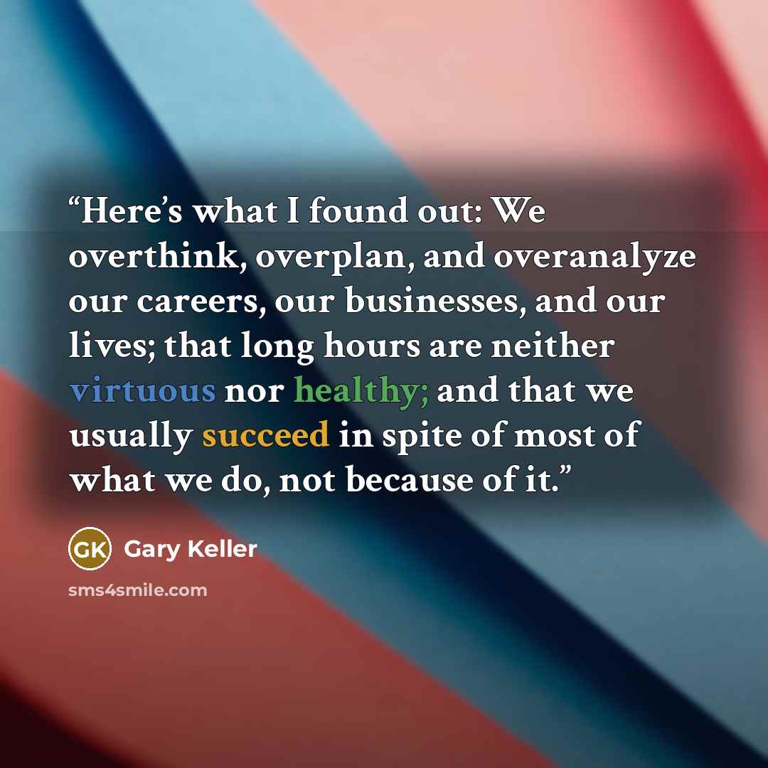 “Here’s what I found out: We overthink, overplan, and overanalyze our careers, our businesses, and our lives; that long hours are neither virtuous nor healthy; and that we usually succeed in spite of most of what we do, not because of it.” quote by Gary Keller