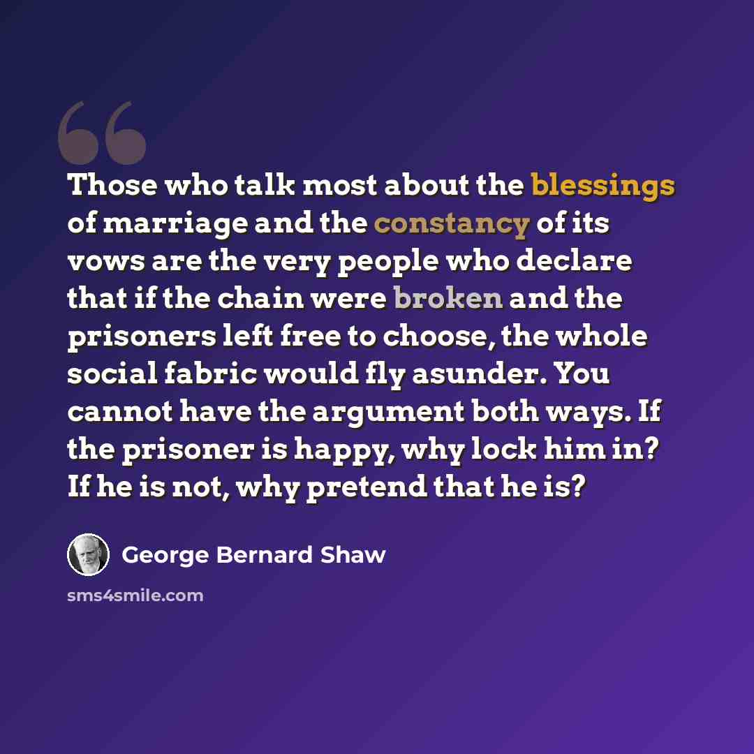 “Those who talk most about the blessings of marriage and the constancy of its vows are the very people who declare that if the chain were broken and the prisoners left free to choose, the whole social fabric would fly asunder. You cannot have the argument both ways. If the prisoner is happy, why…” quote by George Bernard Shaw