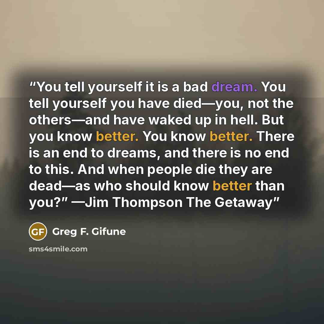 “You tell yourself it is a bad dream. You tell yourself you have died—you, not the others—and have waked up in hell. But you know better. You know better. There is an end to dreams, and there is no end to this. And when people die they are dead—as who should know better than you?” —Jim Thompson The…” quote by Greg F. Gifune