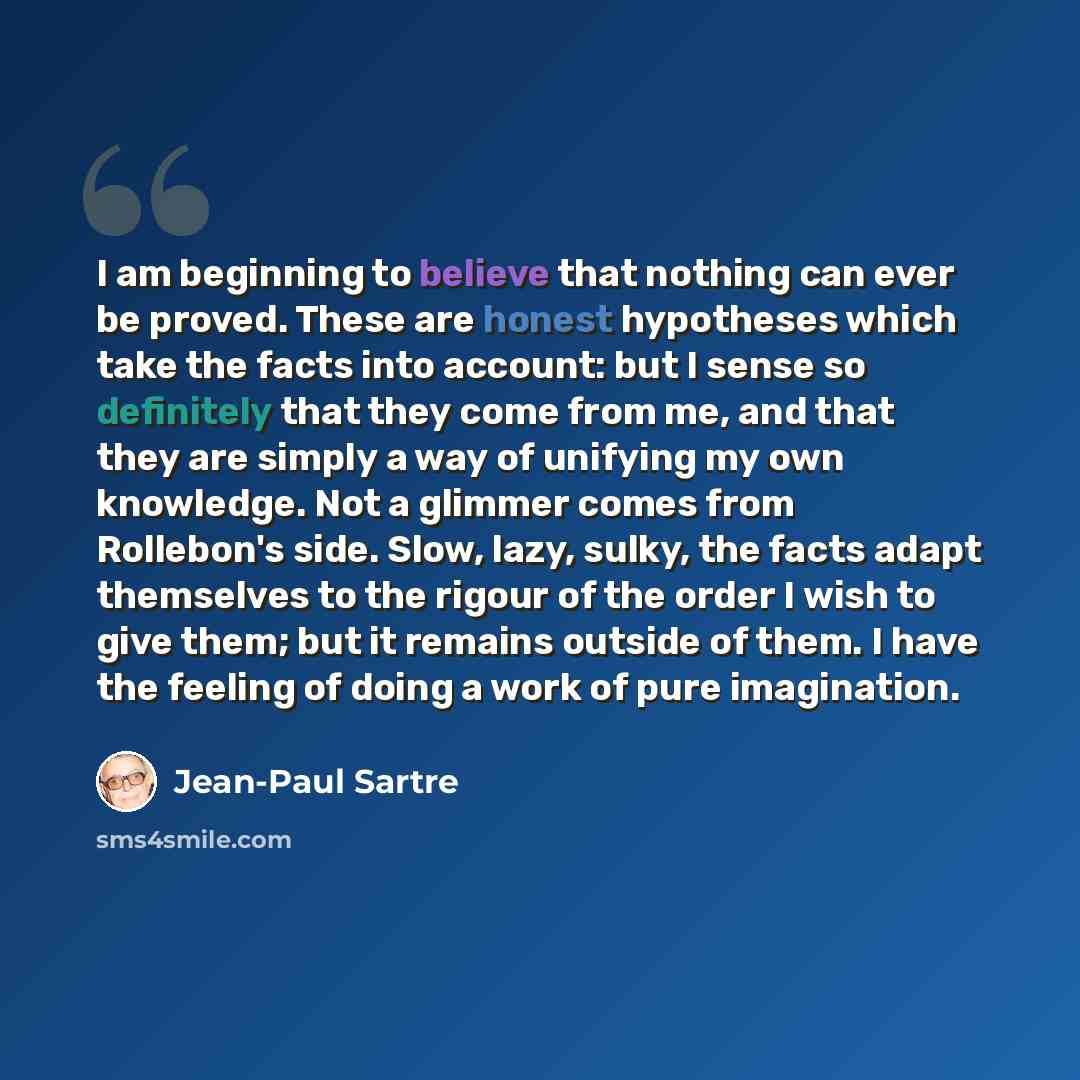 “I am beginning to believe that nothing can ever be proved. These are honest hypotheses which take the facts into account: but I sense so definitely that they come from me, and that they are simply a way of unifying my own knowledge. Not a glimmer comes from Rollebon's side. Slow, lazy, sulky, the…” quote by Jean-Paul Sartre