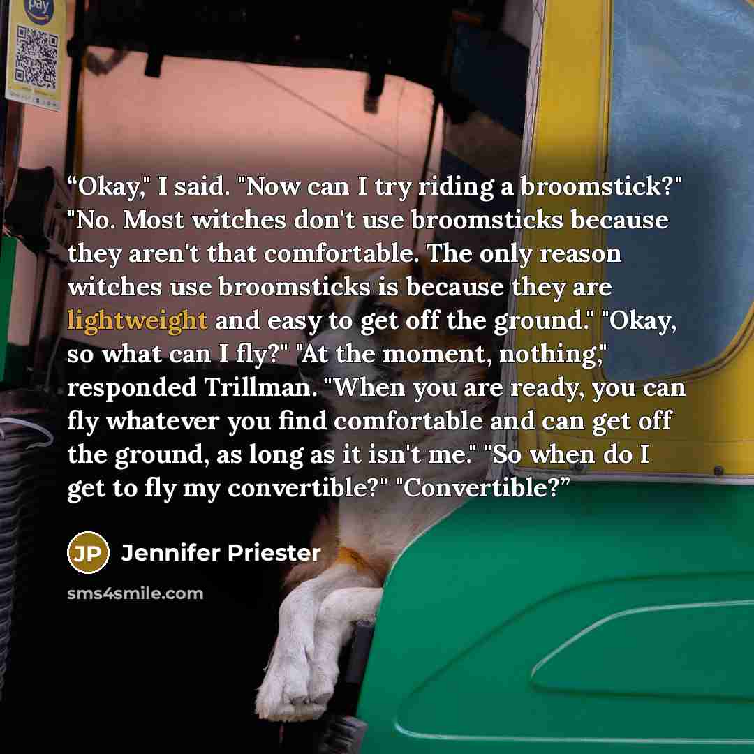 “Okay," I said. "Now can I try riding a broomstick?" "No. Most witches don't use broomsticks because they aren't that comfortable. The only reason witches use broomsticks is because they are lightweight and easy to get off the ground." "Okay, so what can I fly?" "At the moment, nothing," responded…” quote by Jennifer Priester