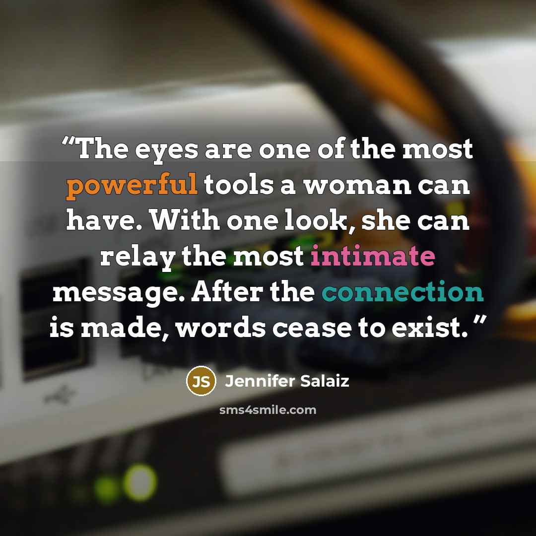 “The eyes are one of the most powerful tools a woman can have. With one look, she can relay the most intimate message. After the connection is made, words cease to exist.” quote by Jennifer Salaiz