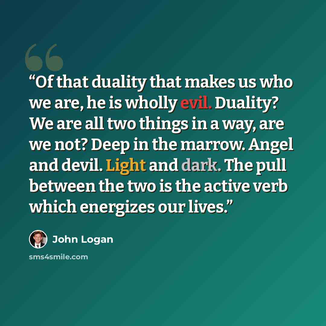 “Of that duality that makes us who we are, he is wholly evil. Duality? We are all two things in a way, are we not? Deep in the marrow. Angel and devil. Light and dark. The pull between the two is the active verb which energizes our lives.” quote by John Logan