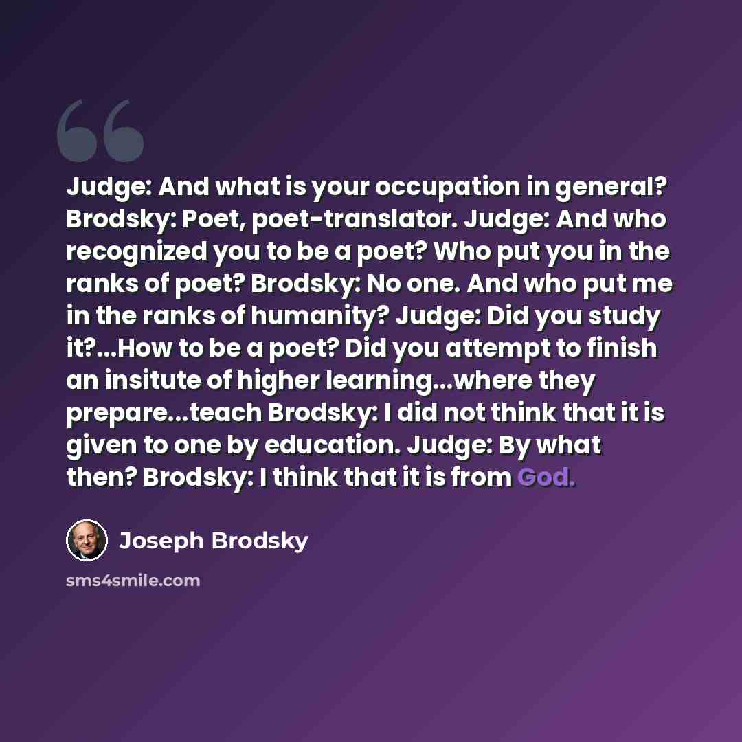 “Judge: And what is your occupation in general? Brodsky: Poet, poet-translator. Judge: And who recognized you to be a poet? Who put you in the ranks of poet? Brodsky: No one. And who put me in the ranks of humanity? Judge: Did you study it?...How to be a poet? Did you attempt to finish an insitute…” quote by Joseph Brodsky