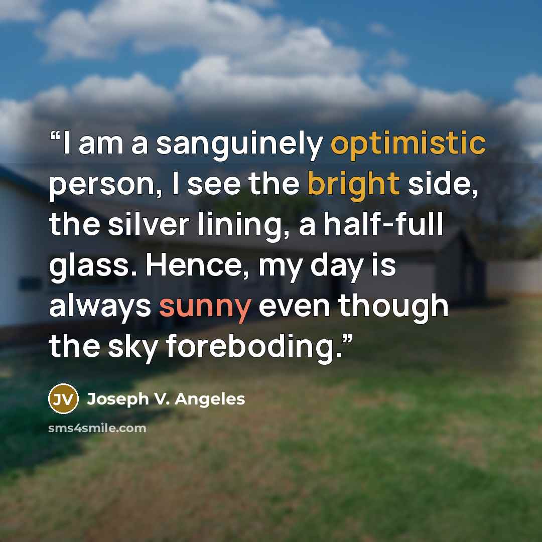 “I am a sanguinely optimistic person, I see the bright side, the silver lining, a half-full glass. Hence, my day is always sunny even though the sky foreboding.” quote by Joseph V. Angeles