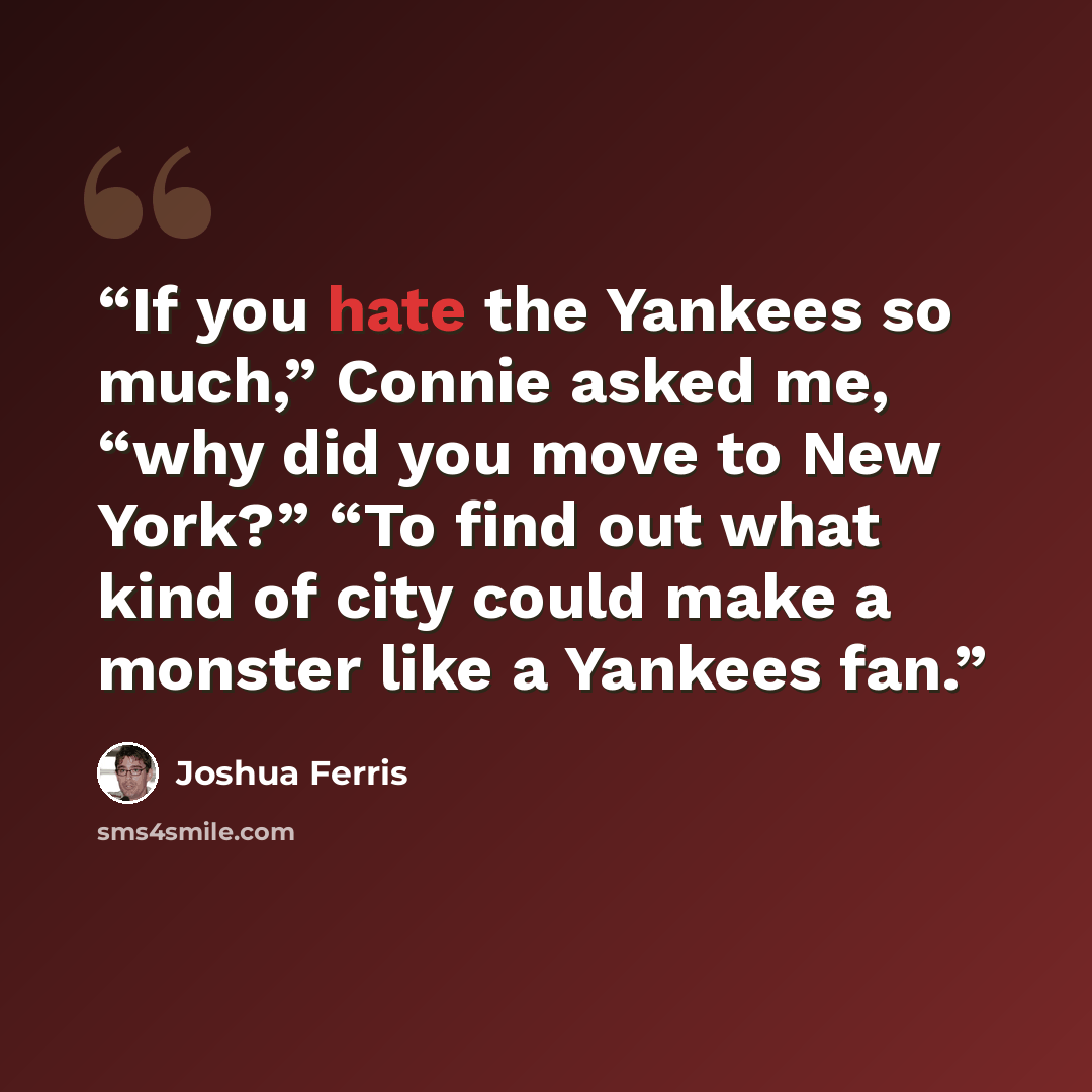 “If you hate the Yankees so much,” Connie asked me, “why did you move to New York?” “To find out what kind of city could make a monster like a Yankees fan.” quote by Joshua Ferris