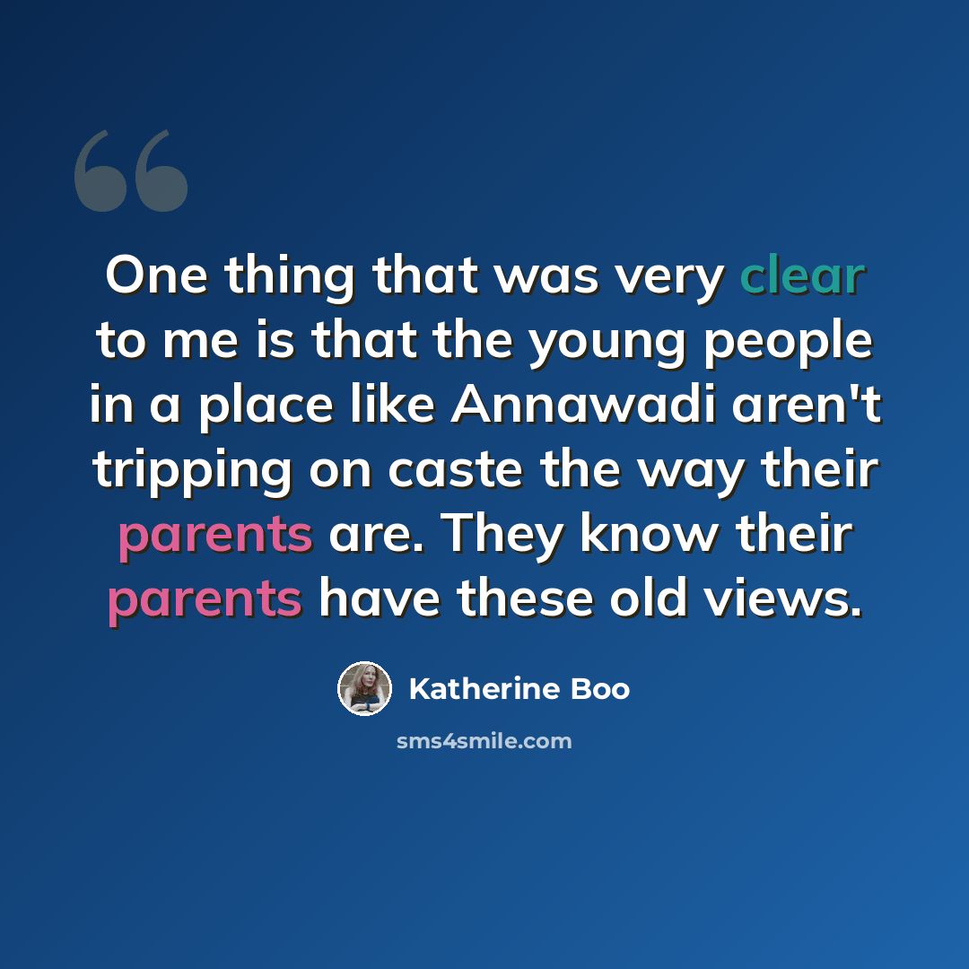 “One thing that was very clear to me is that the young people in a place like Annawadi aren't tripping on caste the way their parents are. They know their parents have these old views.” quote by Katherine Boo