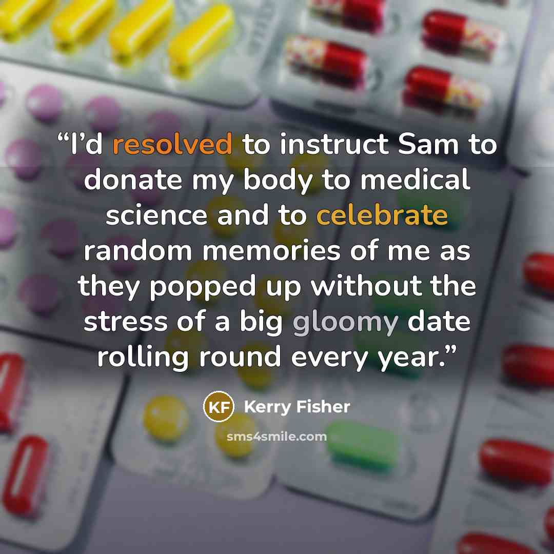 “I’d resolved to instruct Sam to donate my body to medical science and to celebrate random memories of me as they popped up without the stress of a big gloomy date rolling round every year.” quote by Kerry Fisher