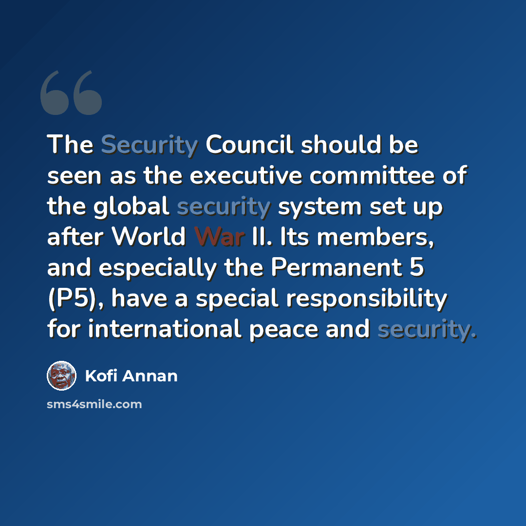 “The Security Council should be seen as the executive committee of the global security system set up after World War II. Its members, and especially the Permanent 5 (P5), have a special responsibility for international peace and security.” quote by Kofi Annan