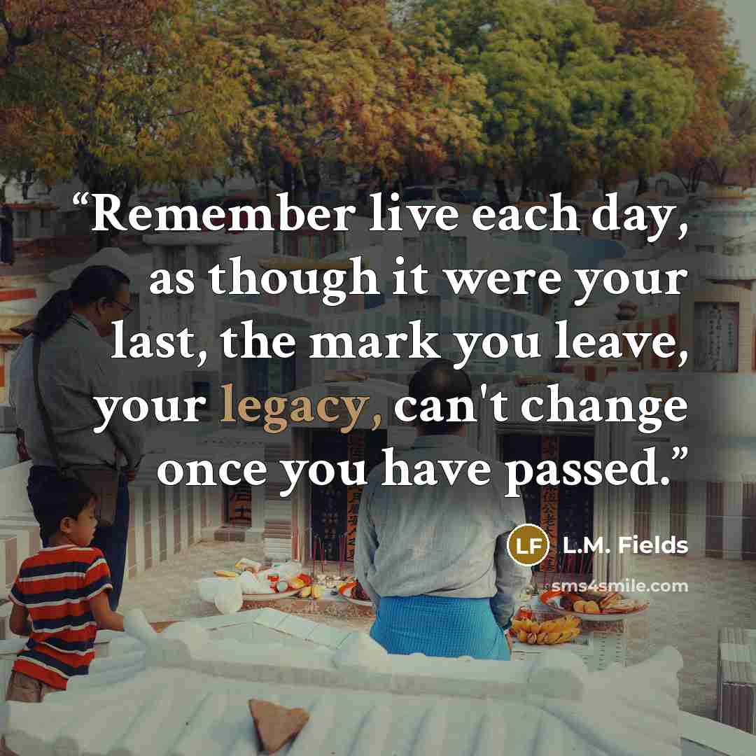 “Remember live each day, as though it were your last, the mark you leave, your legacy, can't change once you have passed.” quote by L.M. Fields