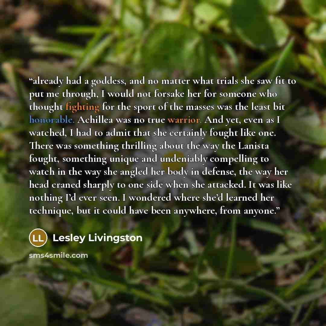 “already had a goddess, and no matter what trials she saw fit to put me through, I would not forsake her for someone who thought fighting for the sport of the masses was the least bit honorable. Achillea was no true warrior. And yet, even as I watched, I had to admit that she certainly fought like…” quote by Lesley Livingston