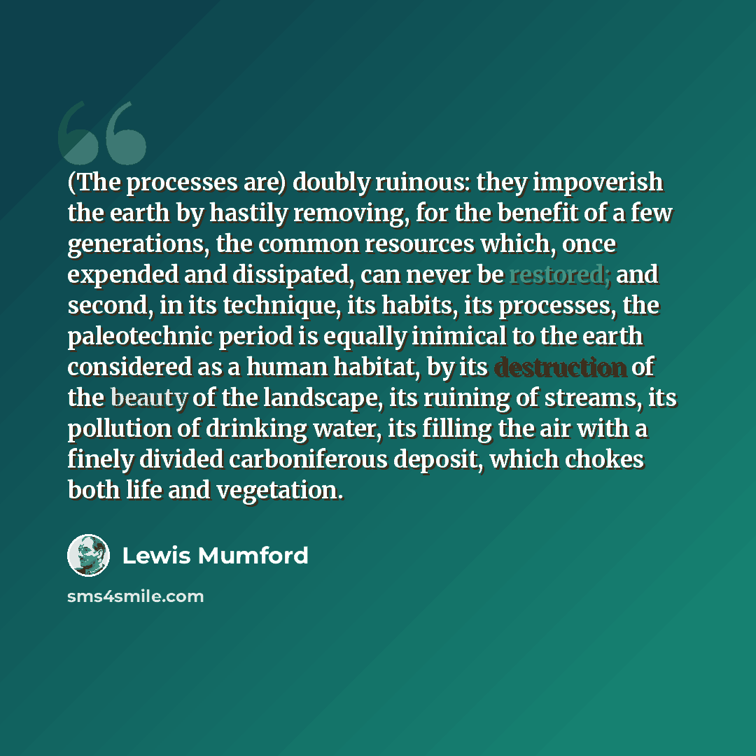 “(The processes are) doubly ruinous: they impoverish the earth by hastily removing, for the benefit of a few generations, the common resources which, once expended and dissipated, can never be restored; and second, in its technique, its habits, its processes, the paleotechnic period is equally…” quote by Lewis Mumford