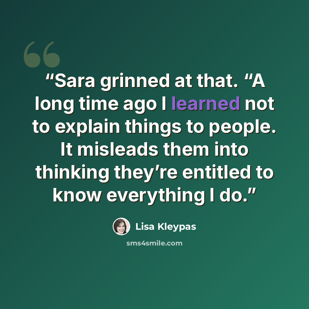 “Sara grinned at that. “A long time ago I learned not to explain things to people. It misleads them into thinking they’re entitled to know everything I do.” quote by Lisa Kleypas