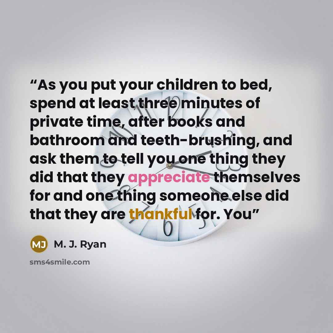 “As you put your children to bed, spend at least three minutes of private time, after books and bathroom and teeth-brushing, and ask them to tell you one thing they did that they appreciate themselves for and one thing someone else did that they are thankful for. You” quote by M. J. Ryan