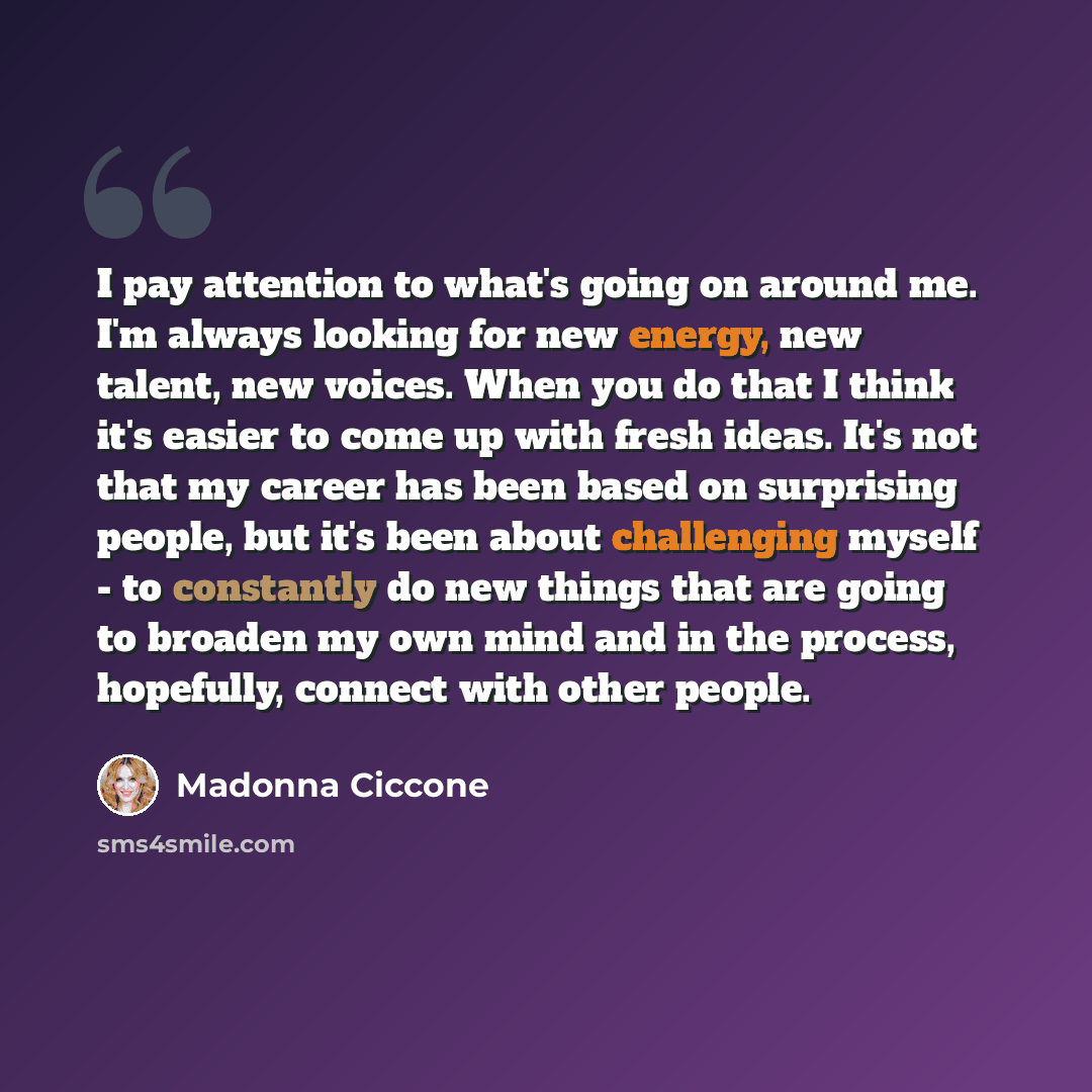 “I pay attention to what's going on around me. I'm always looking for new energy, new talent, new voices. When you do that I think it's easier to come up with fresh ideas. It's not that my career has been based on surprising people, but it's been about challenging myself - to constantly do new…” quote by Madonna Ciccone