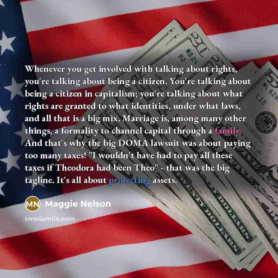 “Whenever you get involved with talking about rights, you're talking about being a citizen. You're talking about being a citizen in capitalism; you're talking about what rights are granted to what identities, under what laws, and all that is a big mix. Marriage is, among many other things, a…” quote by Maggie Nelson