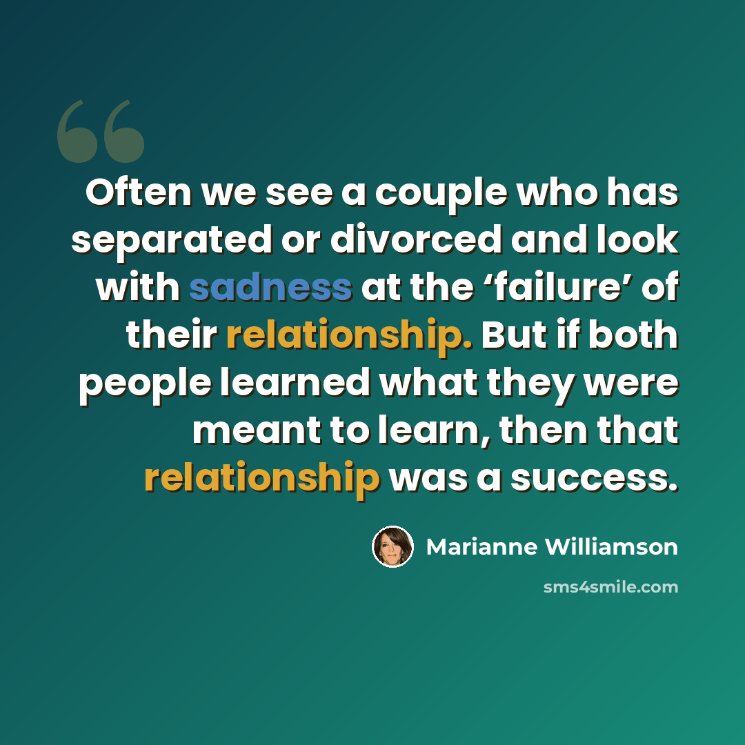 “Often we see a couple who has separated or divorced and look with sadness at the ‘failure’ of their relationship. But if both people learned what they were meant to learn, then that relationship was a success.” quote by Marianne Williamson
