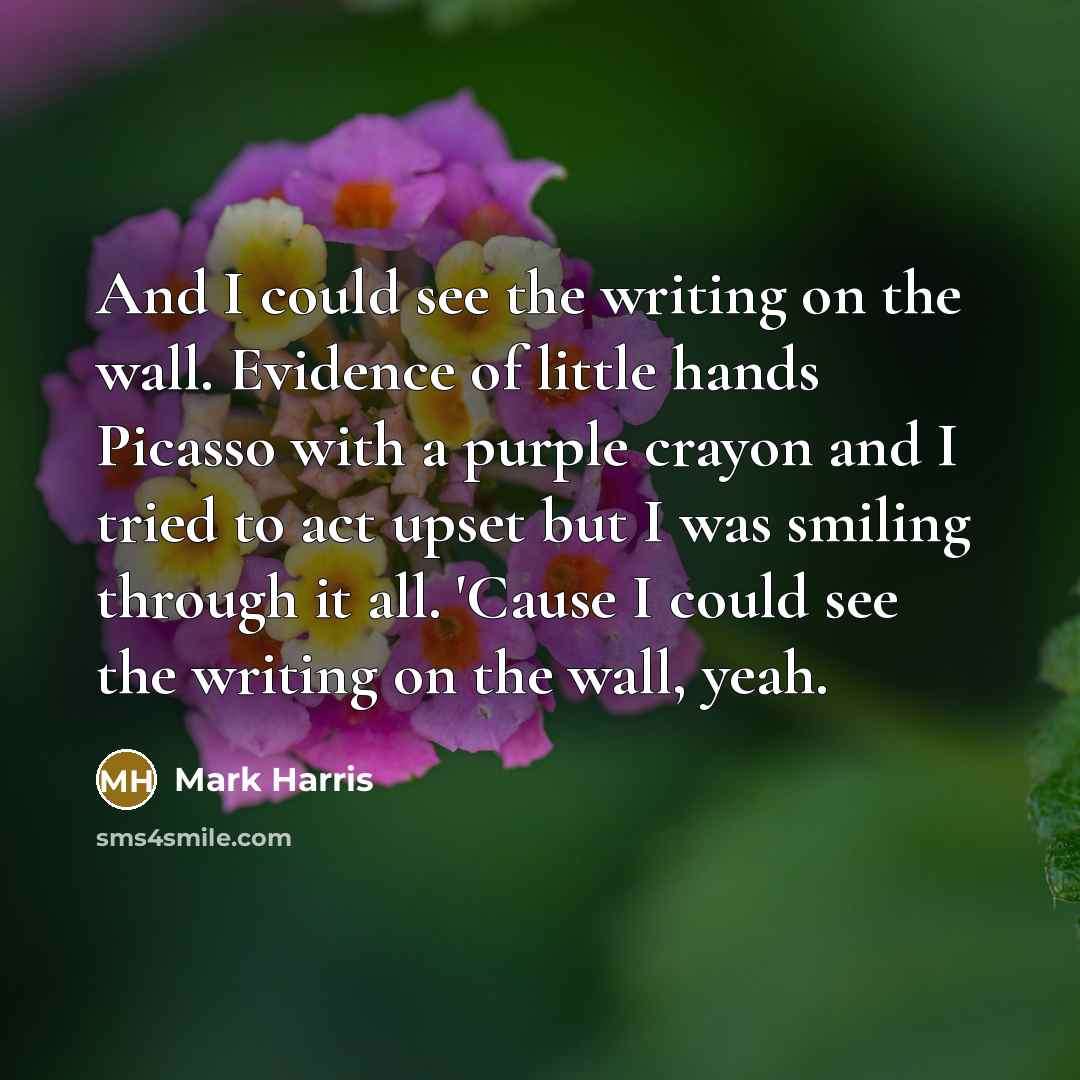 “And I could see the writing on the wall. Evidence of little hands Picasso with a purple crayon and I tried to act upset but I was smiling through it all. 'Cause I could see the writing on the wall, yeah.” quote by Mark Harris