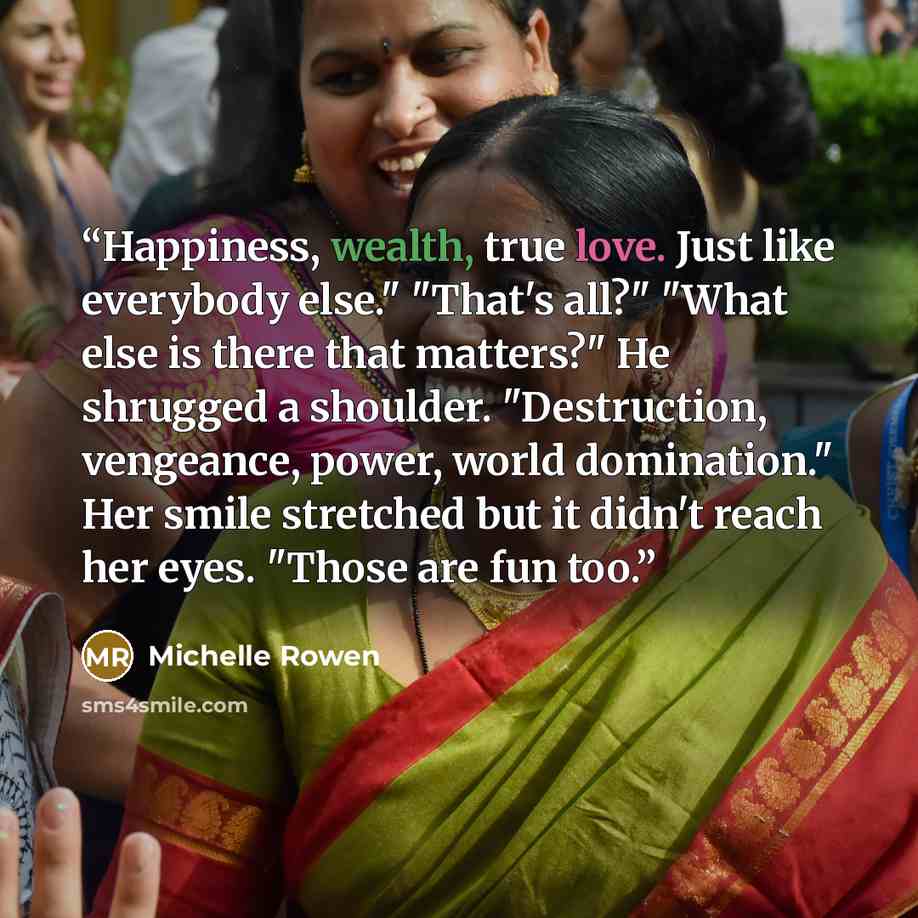 “Happiness, wealth, true love. Just like everybody else." "That's all?" "What else is there that matters?" He shrugged a shoulder. "Destruction, vengeance, power, world domination." Her smile stretched but it didn't reach her eyes. "Those are fun too.” quote by Michelle Rowen