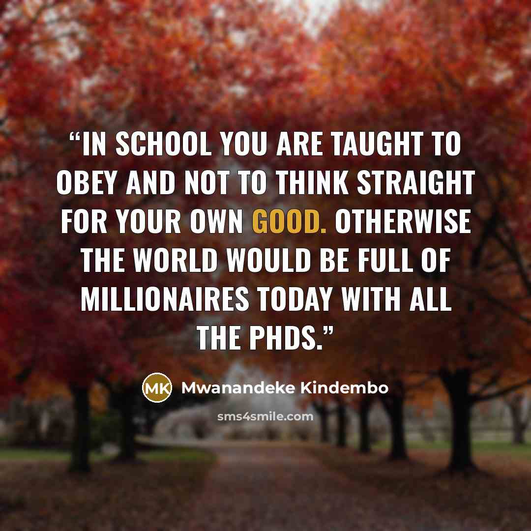 “In school you are taught to obey and not to think straight for your own good. Otherwise the world would be full of millionaires today with all the PhDs.” quote by Mwanandeke Kindembo