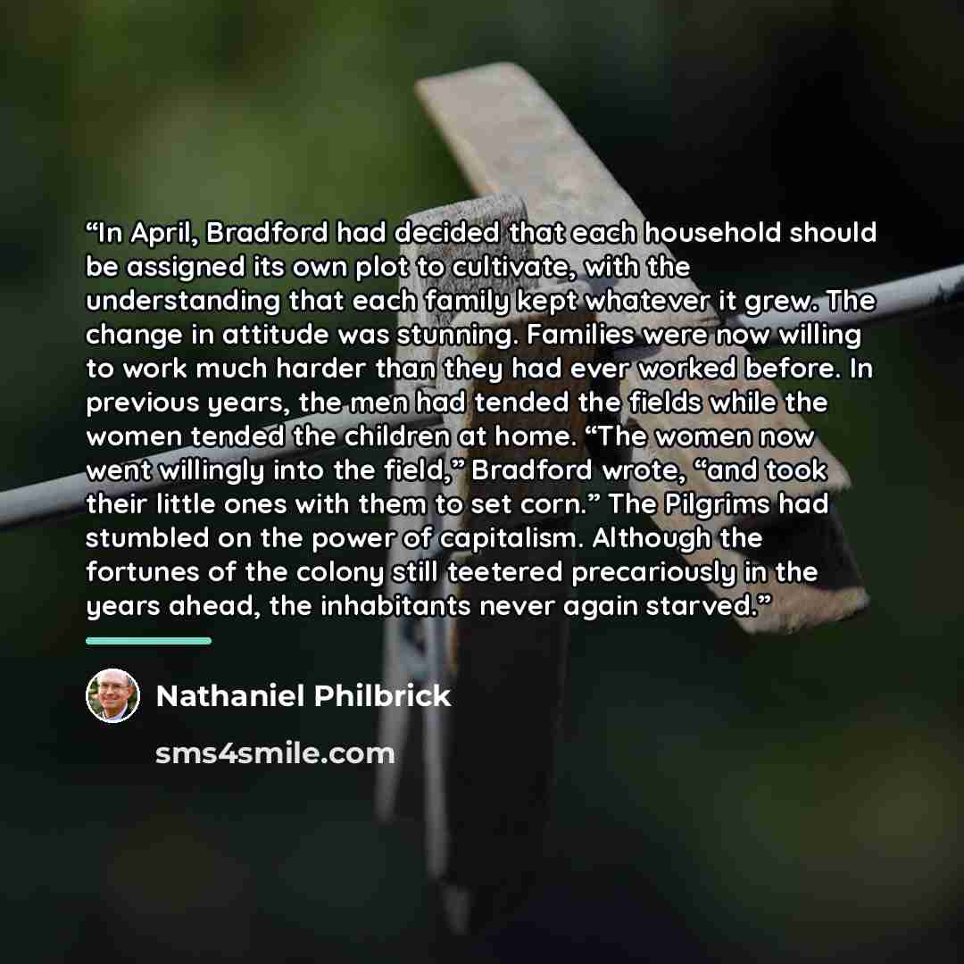 “In April, Bradford had decided that each household should be assigned its own plot to cultivate, with the understanding that each family kept whatever it grew. The change in attitude was stunning. Families were now willing to work much harder than they had ever worked before. In previous years…” quote by Nathaniel Philbrick