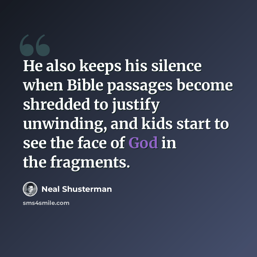 “He also keeps his silence when Bible passages become shredded to justify unwinding, and kids start to see the face of God in the fragments.” quote by Neal Shusterman