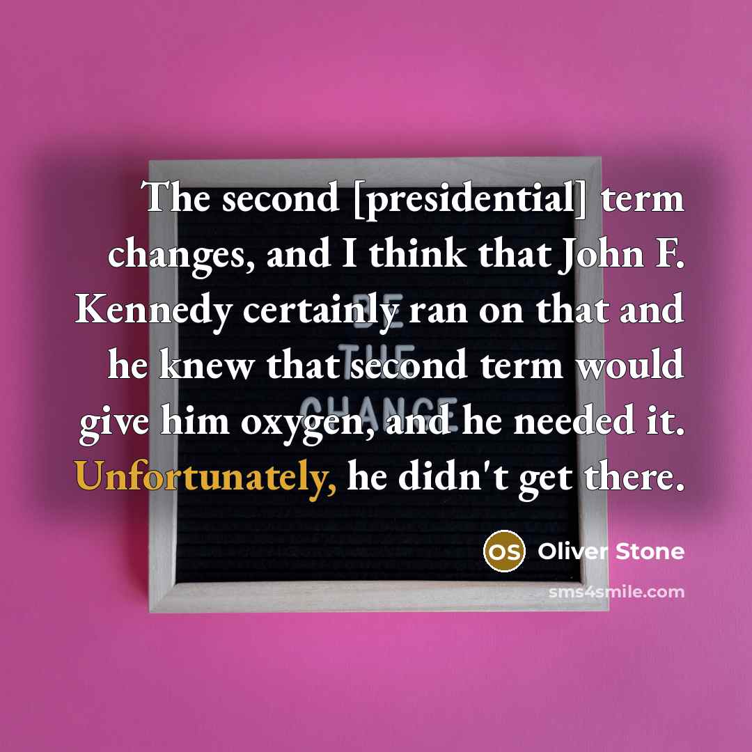 “The second [presidential] term changes, and I think that John F. Kennedy certainly ran on that and he knew that second term would give him oxygen, and he needed it. Unfortunately, he didn't get there.” quote by Oliver Stone