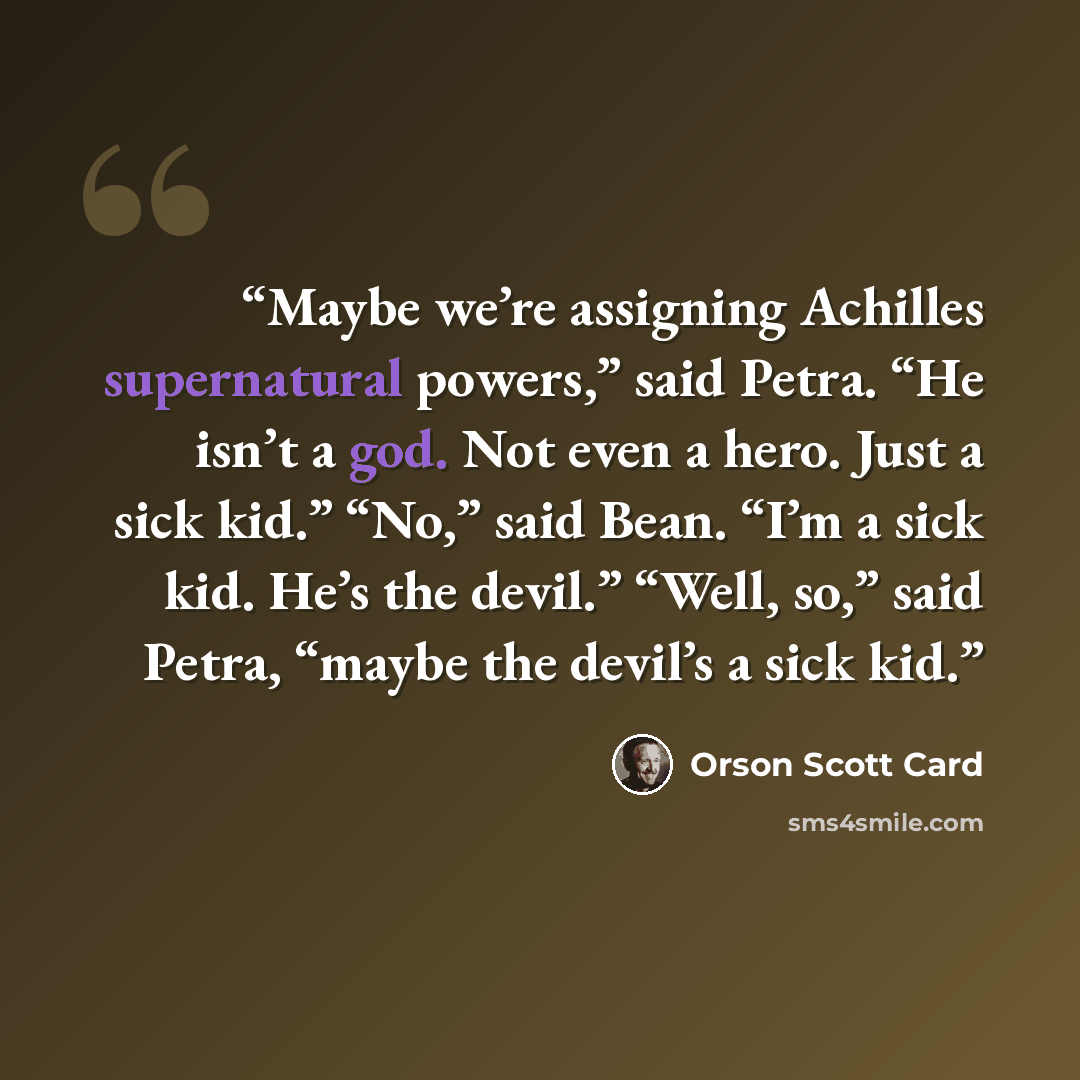 “Maybe we’re assigning Achilles supernatural powers,” said Petra. “He isn’t a god. Not even a hero. Just a sick kid.” “No,” said Bean. “I’m a sick kid. He’s the devil.” “Well, so,” said Petra, “maybe the devil’s a sick kid.” quote by Orson Scott Card