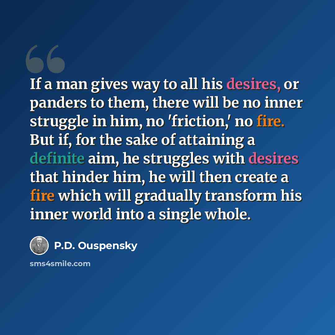 “If a man gives way to all his desires, or panders to them, there will be no inner struggle in him, no 'friction,' no fire. But if, for the sake of attaining a definite aim, he struggles with desires that hinder him, he will then create a fire which will gradually transform his inner world into a…” quote by P.D. Ouspensky
