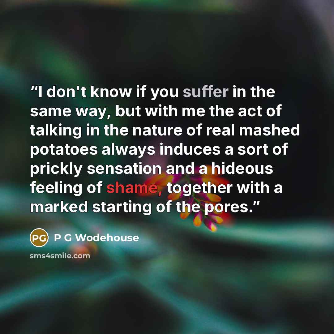 “I don't know if you suffer in the same way, but with me the act of talking in the nature of real mashed potatoes always induces a sort of prickly sensation and a hideous feeling of shame, together with a marked starting of the pores.” quote by P G Wodehouse