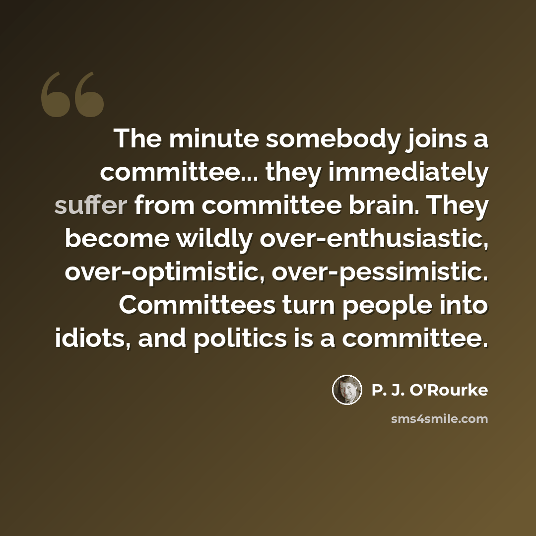 “The minute somebody joins a committee... they immediately suffer from committee brain. They become wildly over-enthusiastic, over-optimistic, over-pessimistic. Committees turn people into idiots, and politics is a committee.” quote by P. J. O'Rourke