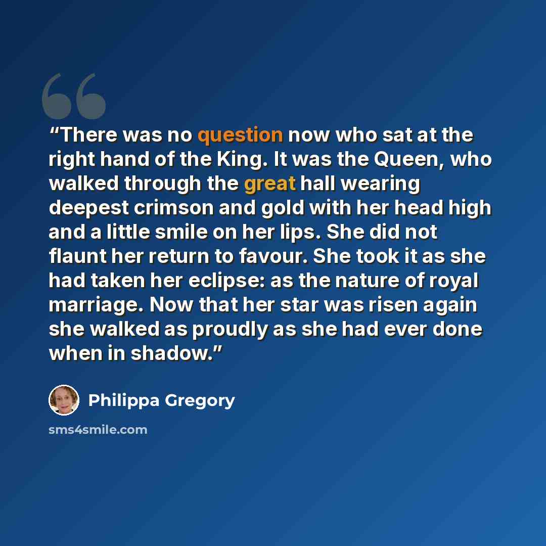 “There was no question now who sat at the right hand of the King. It was the Queen, who walked through the great hall wearing deepest crimson and gold with her head high and a little smile on her lips. She did not flaunt her return to favour. She took it as she had taken her eclipse: as the nature…” quote by Philippa Gregory