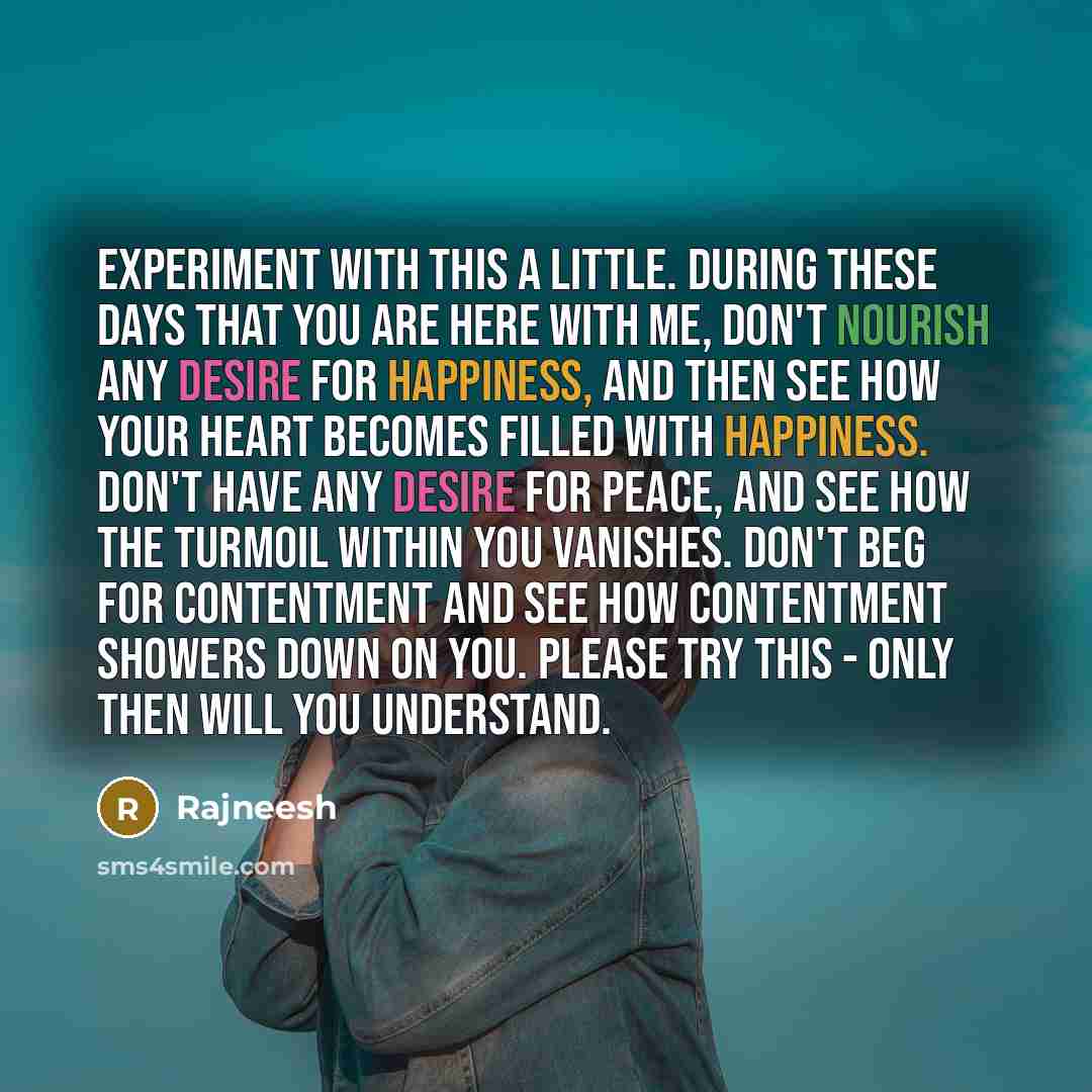 “Experiment with this a little. During these days that you are here with me, don't nourish any desire for happiness, and then see how your heart becomes filled with happiness. Don't have any desire for peace, and see how the turmoil within you vanishes. Don't beg for contentment and see how…” quote by Rajneesh