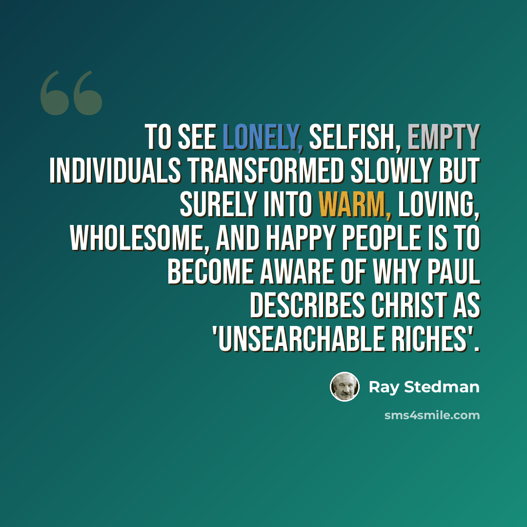 “To see lonely, selfish, empty individuals transformed slowly but surely into warm, loving, wholesome, and happy people is to become aware of why Paul describes Christ as 'unsearchable riches'.” quote by Ray Stedman