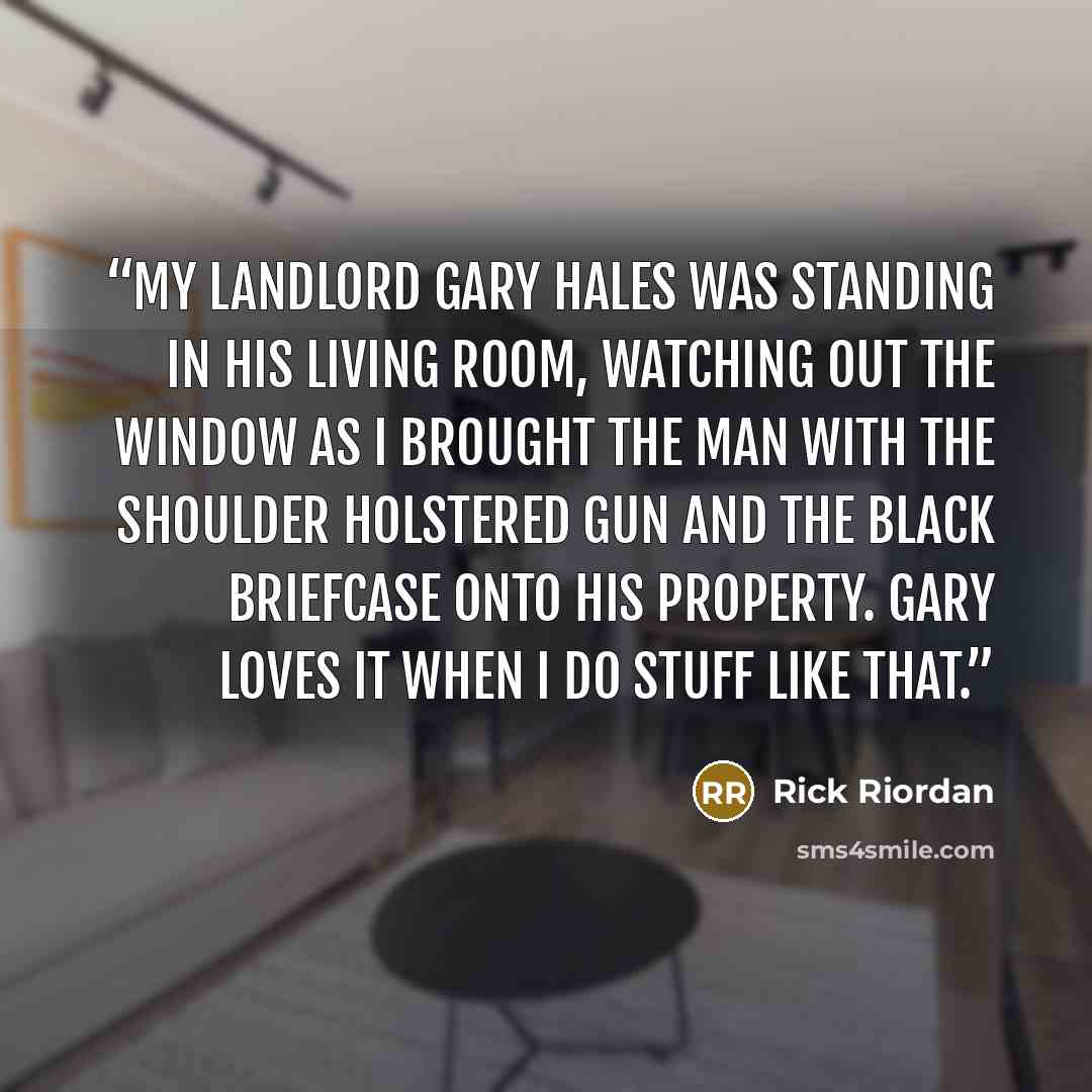 “My landlord Gary Hales was standing in his living room, watching out the window as I brought the man with the shoulder holstered gun and the black briefcase onto his property. Gary loves it when I do stuff like that.” quote by Rick Riordan