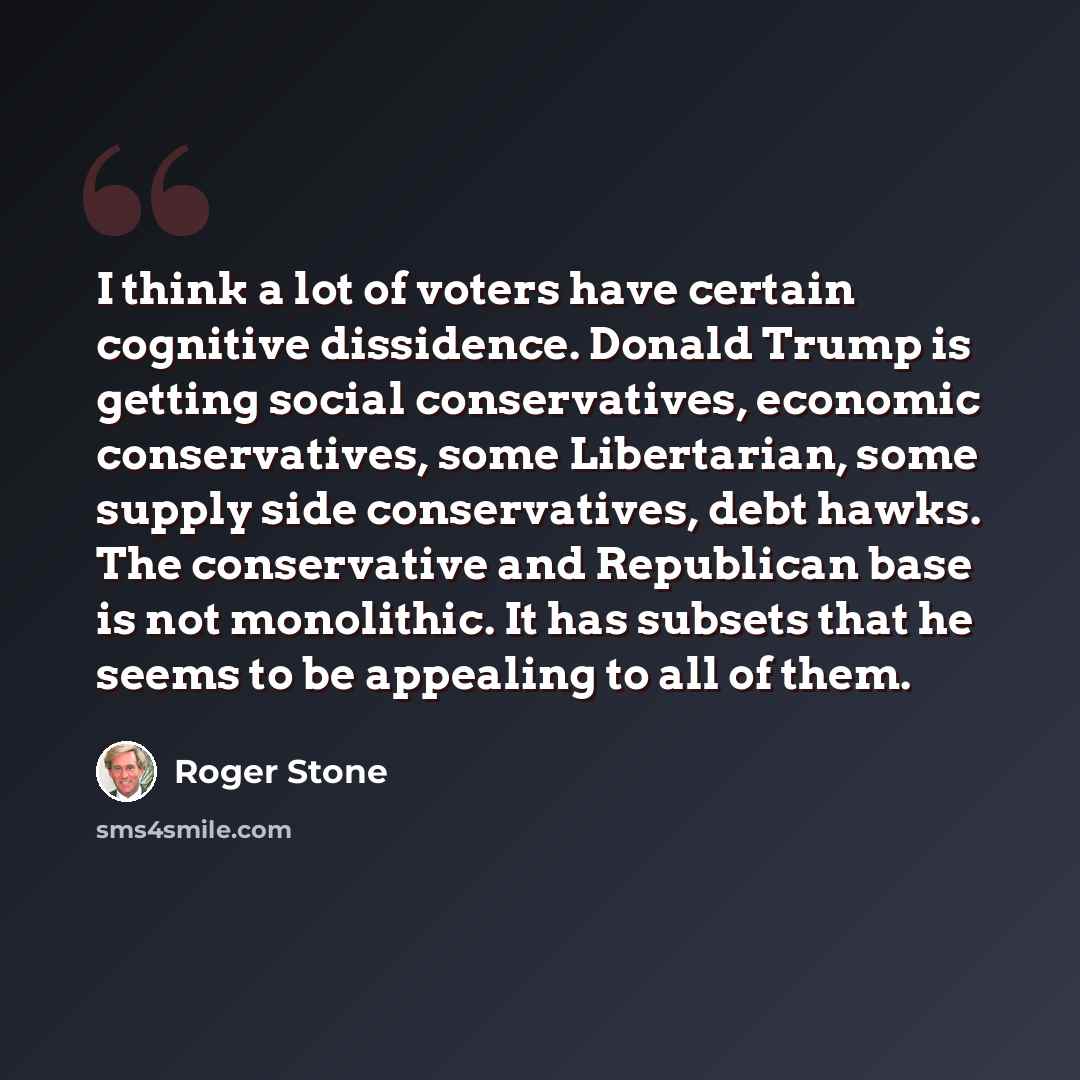 “I think a lot of voters have certain cognitive dissidence. Donald Trump is getting social conservatives, economic conservatives, some Libertarian, some supply side conservatives, debt hawks. The conservative and Republican base is not monolithic. It has subsets that he seems to be appealing to all…” quote by Roger Stone