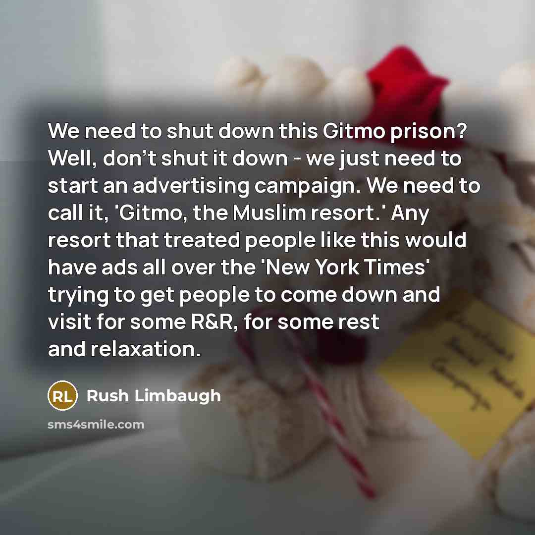 “We need to shut down this Gitmo prison? Well, don't shut it down - we just need to start an advertising campaign. We need to call it, 'Gitmo, the Muslim resort.' Any resort that treated people like this would have ads all over the 'New York Times' trying to get people to come down and visit for…” quote by Rush Limbaugh