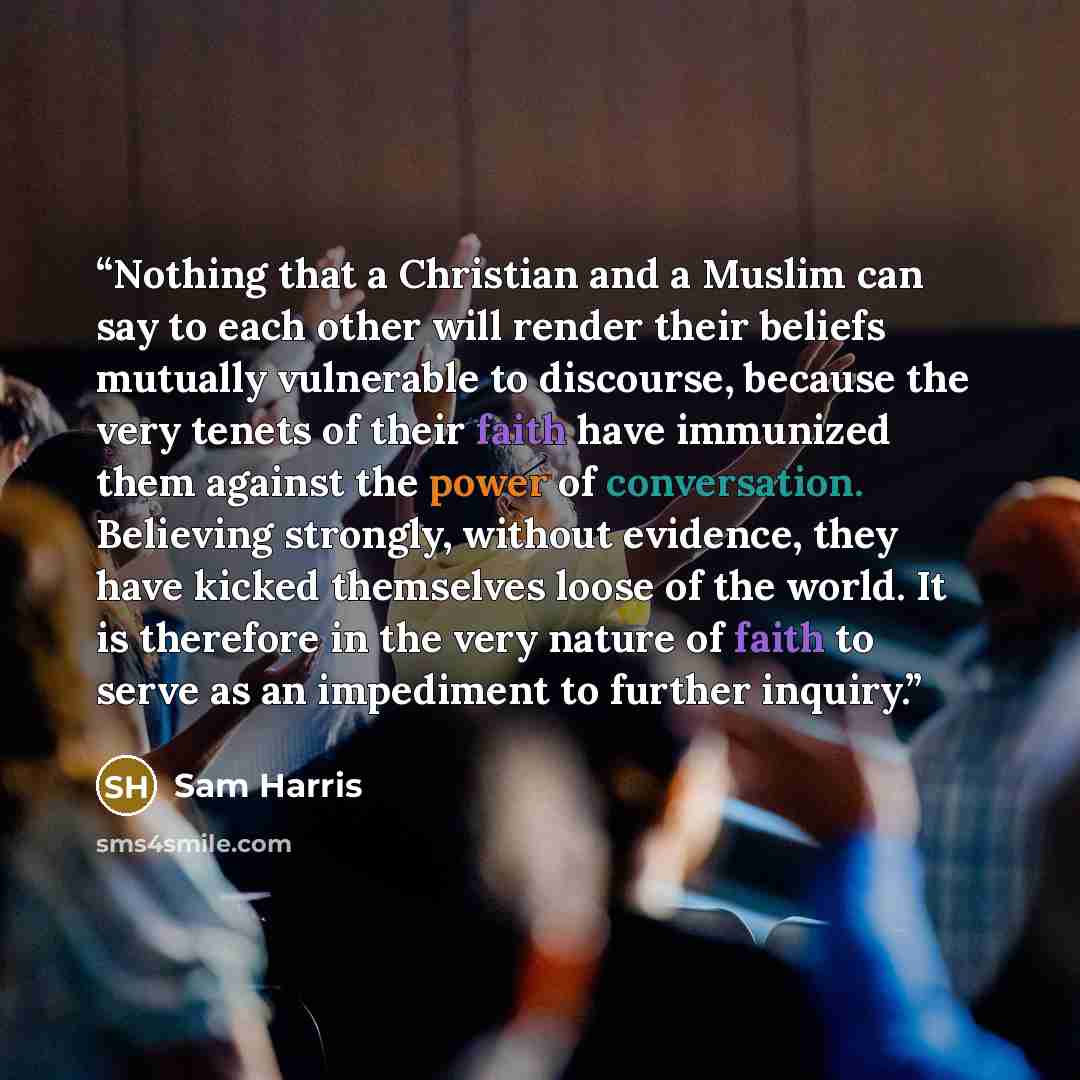“Nothing that a Christian and a Muslim can say to each other will render their beliefs mutually vulnerable to discourse, because the very tenets of their faith have immunized them against the power of conversation. Believing strongly, without evidence, they have kicked themselves loose of the…” quote by Sam Harris