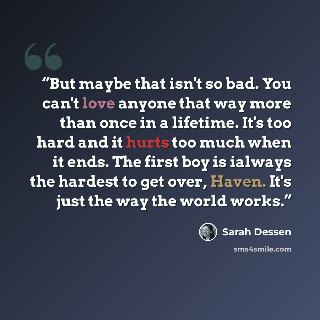 “But maybe that isn't so bad. You can't love anyone that way more than once in a lifetime. It's too hard and it hurts too much when it ends. The first boy is ialways the hardest to get over, Haven. It's just the way the world works.” quote by Sarah Dessen