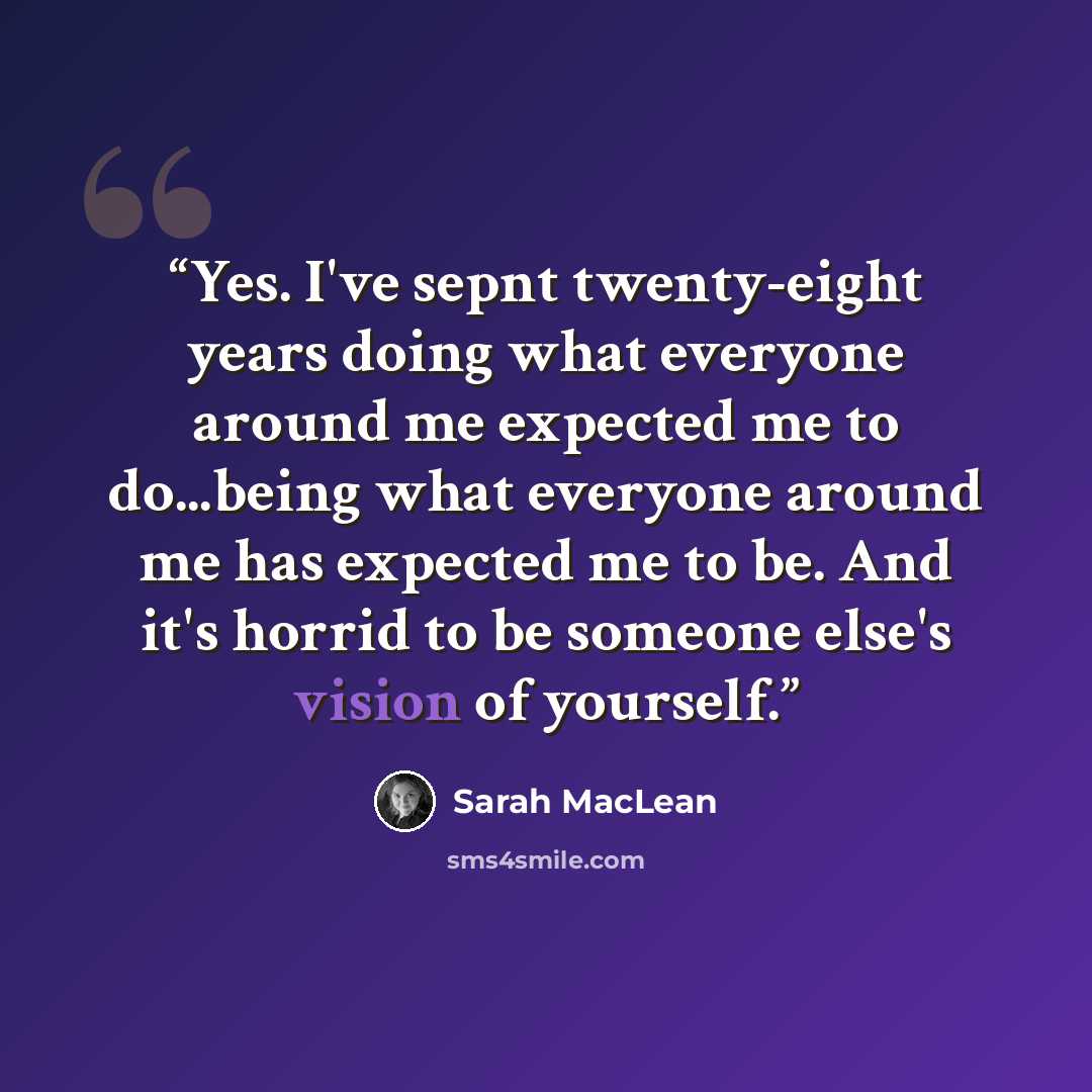 “Yes. I've sepnt twenty-eight years doing what everyone around me expected me to do...being what everyone around me has expected me to be. And it's horrid to be someone else's vision of yourself.” quote by Sarah MacLean