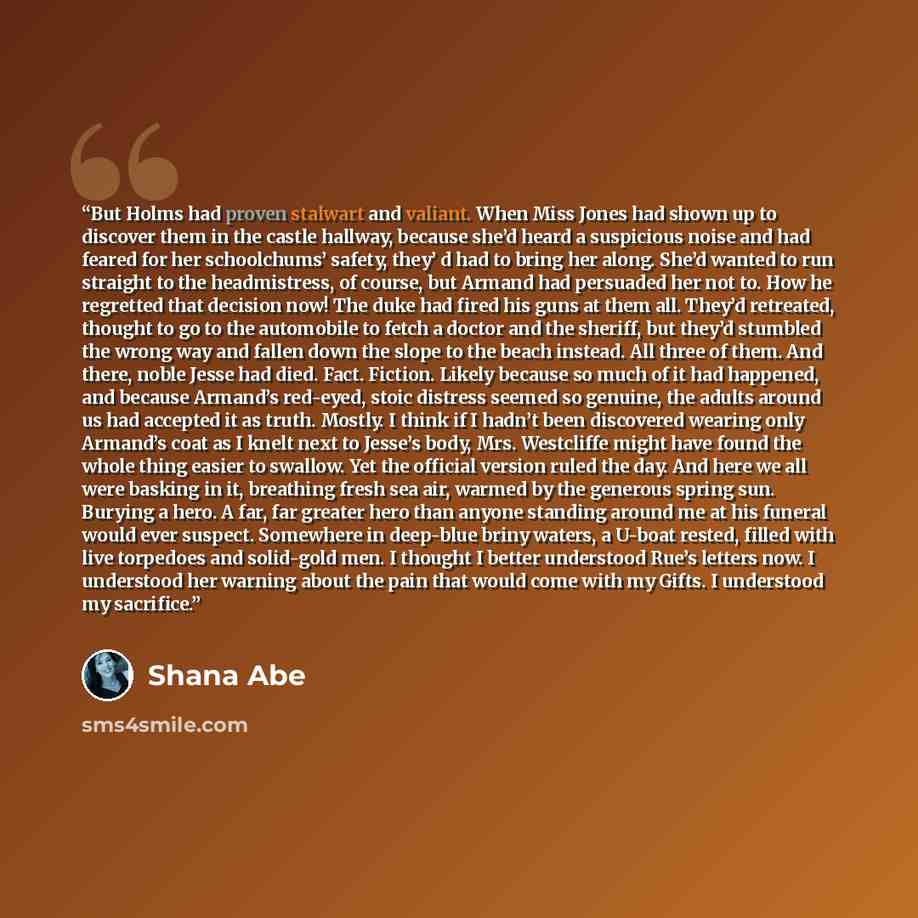 “But Holms had proven stalwart and valiant. When Miss Jones had shown up to discover them in the castle hallway, because she’d heard a suspicious noise and had feared for her schoolchums’ safety, they’ d had to bring her along. She’d wanted to run straight to the headmistress, of course, but Armand…” quote by Shana Abe