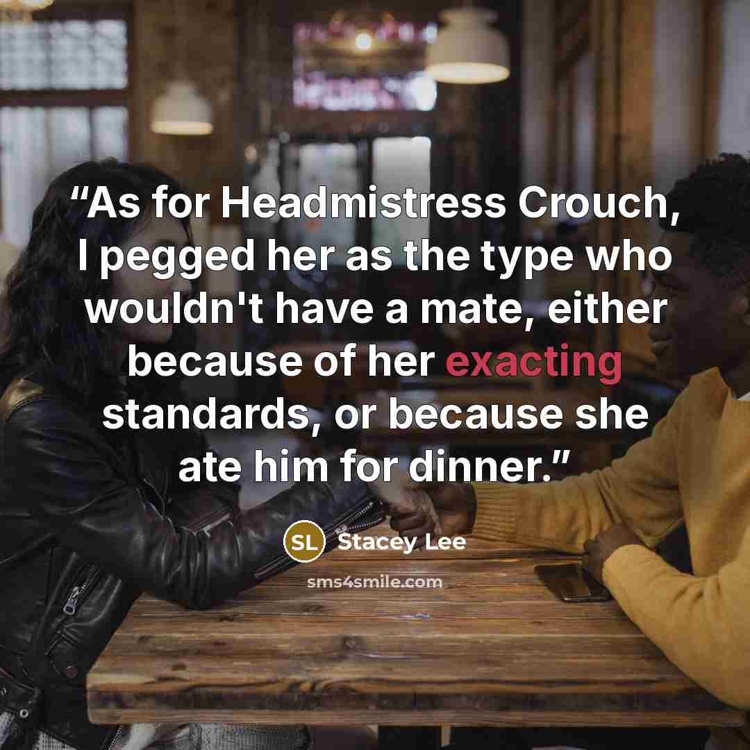 “As for Headmistress Crouch, I pegged her as the type who wouldn't have a mate, either because of her exacting standards, or because she ate him for dinner.” quote by Stacey Lee