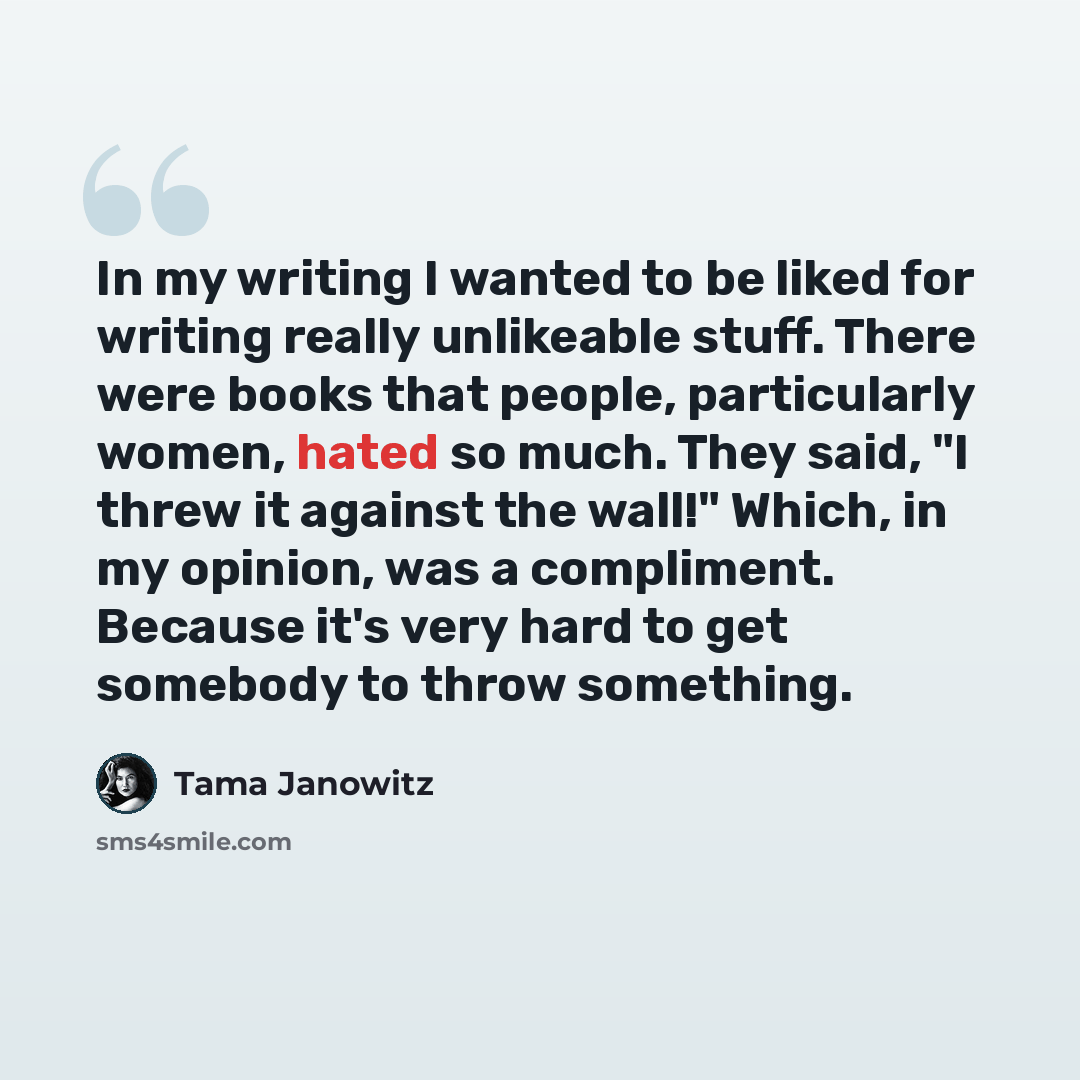 “In my writing I wanted to be liked for writing really unlikeable stuff. There were books that people, particularly women, hated so much. They said, "I threw it against the wall!" Which, in my opinion, was a compliment. Because it's very hard to get somebody to throw something.” quote by Tama Janowitz