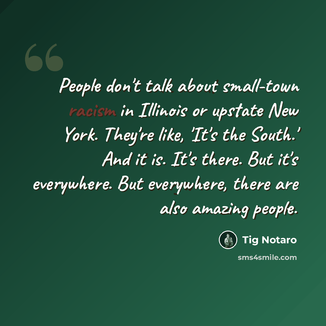 “People don't talk about small-town racism in Illinois or upstate New York. They're like, 'It's the South.' And it is. It's there. But it's everywhere. But everywhere, there are also amazing people.” quote by Tig Notaro